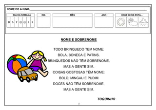 7
NOME E SOBRENOME
TODO BRINQUEDO TEM NOME:
BOLA, BONECA E PATINS.
BRINQUEDOS NÃO TÊM SOBRENOME,
MAS A GENTE SIM.
COISAS GOSTOSAS TÊM NOME:
BOLO, MINGAU E PUDIM
DOCES NÃO TÊM SOBRENOME,
MAS A GENTE SIM.
TOQUINHO
NOME DO ALUNO:_________________________________________________________________________________________________________
DIA DA SEMANA DIA MÊS ANO HOJE O DIA ESTÁ...
D S T Q Q S S
 