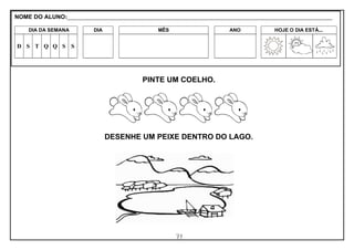 71
PINTE UM COELHO.
DESENHE UM PEIXE DENTRO DO LAGO.
NOME DO ALUNO:_________________________________________________________________________________________________________
DIA DA SEMANA DIA MÊS ANO HOJE O DIA ESTÁ...
D S T Q Q S S
 