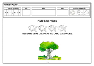 73
PINTE DOIS PEIXES.
DESENHE DUAS CRIANÇAS AO LADO DA ÁRVORE.
NOME DO ALUNO:_________________________________________________________________________________________________________
DIA DA SEMANA DIA MÊS ANO HOJE O DIA ESTÁ...
D S T Q Q S S
 