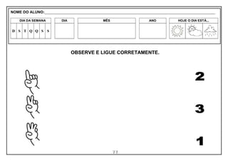 77
OBSERVE E LIGUE CORRETAMENTE.
NOME DO ALUNO:_________________________________________________________________________________________________________
DIA DA SEMANA DIA MÊS ANO HOJE O DIA ESTÁ...
D S T Q Q S S
 