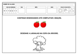 79
CONTINUE DESENHANDO ATÉ COMPLETAR 4 MAÇÃS.
DESENHE 4 LARANJAS NA COPA DA ÁRVORE.
NOME DO ALUNO:_________________________________________________________________________________________________________
DIA DA SEMANA DIA MÊS ANO HOJE O DIA ESTÁ...
D S T Q Q S S
 
