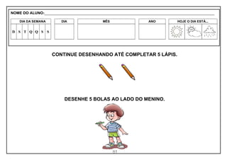81
CONTINUE DESENHANDO ATÉ COMPLETAR 5 LÁPIS.
DESENHE 5 BOLAS AO LADO DO MENINO.
NOME DO ALUNO:_________________________________________________________________________________________________________
DIA DA SEMANA DIA MÊS ANO HOJE O DIA ESTÁ...
D S T Q Q S S
 