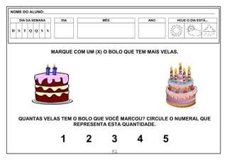 82
MARQUE COM UM (X) O BOLO QUE TEM MAIS VELAS.
QUANTAS VELAS TEM O BOLO QUE VOCÊ MARCOU? CIRCULE O NUMERAL QUE
REPRESENTA ESTA QUANTIDADE.
1 2 3 4 5
NOME DO ALUNO:_________________________________________________________________________________________________________
DIA DA SEMANA DIA MÊS ANO HOJE O DIA ESTÁ...
D S T Q Q S S
 
