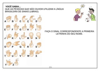 84
VOCÊ SABIA...
QUE AS PESSOAS QUE NÃO OUVEM UTILIZAM A LÍNGUA
BRASILEIRA DE SINAIS (LIBRAS).
FAÇA O SINAL CORRESPONDENTE A PRIMEIRA
LETRINHA DO SEU NOME.
 