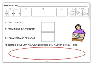 9
RECORTE E COLE:
A LETRA INICIAL DO SEU NOME
A ÚLTIMA LETRA DO SEU NOME
RECORTE E COLE UMA PALAVRA QUE INICIE COM A LETRA DO SEU NOME.
NOME DO ALUNO:_________________________________________________________________________________________________________
DIA DA SEMANA DIA MÊS ANO HOJE O DIA ESTÁ...
D S T Q Q S S
 