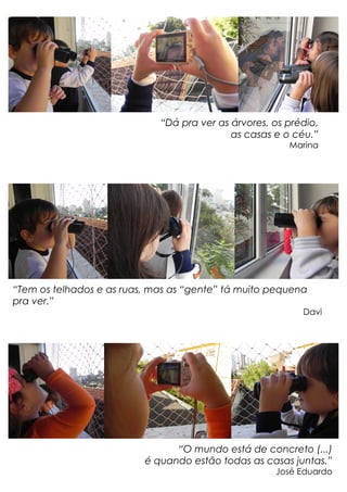 “Dá pra ver as árvores, os prédio,
as casas e o céu.”
Marina
“Tem os telhados e as ruas, mas as “gente” tá muito pequena
pra ver.”
Davi
“O mundo está de concreto (...)
é quando estão todas as casas juntas.”
José Eduardo
 