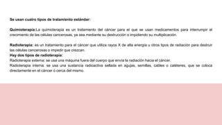 Se usan cuatro tipos de tratamiento estándar:
Quimioterapia:La quimioterapia es un tratamiento del cáncer para el que se usan medicamentos para interrumpir el
crecimiento de las células cancerosas, ya sea mediante su destrucción o impidiendo su multiplicación.
Radioterapia: es un tratamiento para el cáncer que utiliza rayos X de alta energía u otros tipos de radiación para destruir
las células cancerosas o impedir que crezcan.
Hay dos tipos de radioterapia:
Radioterapia externa: se usa una máquina fuera del cuerpo que envía la radiación hacia el cáncer.
Radioterapia interna: se usa una sustancia radioactiva sellada en agujas, semillas, cables o catéteres, que se coloca
directamente en el cáncer o cerca del mismo.
 