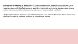 Quimioterapia con trasplante de células madre:es un método para administrar dosis altas de quimioterapia y, a veces,
irradiación total del cuerpo, y luego reemplazar las células que forman la sangre destruidas por el tratamiento del cáncer.
Se extraen células madre (glóbulos inmaduros) de la sangre o la médula ósea de un donante. Después de que el paciente
recibe el tratamiento, las células madre del donante se devuelven al paciente mediante una infusión.
Terapia dirigida:La terapia dirigida es un tipo de tratamiento para el que se utilizan medicamentos u otras sustancias para
identificar y atacar células cancerosas específicas sin dañar las células normales.
 