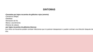 SINTOMAS
-Causados por bajos recuentos de glóbulos rojos (anemia)
-Cansancio (fatiga)
-Debilidad
-Sensación de frío
-Mareo o aturdimiento
-Dolores de cabeza
-por bajos recuentos de glóbulos blancos:
Los niños con leucemia pueden contraer infecciones que no parecen desaparecer o pueden contraer una infección después de
otra.
 