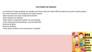 FACTORES DE RIESGO
-Los factores de riesgo genéticos son aquellos que forman parte de nuestro ADN (la sustancia que porta nuestros genes).
Con mayor frecuencia, los heredamos de nuestros padres.
-Estar expuesto a los rayos X antes del nacimiento.
-Estar expuesto a la radiación.
-Haber tenido un tratamiento anterior con quimioterapia.
-Tener ciertas afecciones genéticas, como las siguientes:
Síndrome de Down.
Síndrome de Bloom.
-Tener ciertos cambios en los cromosomas o los genes.
 