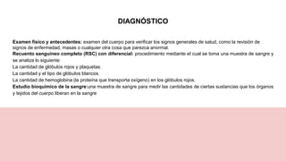 DIAGNÓSTICO
Examen físico y antecedentes: examen del cuerpo para verificar los signos generales de salud, como la revisión de
signos de enfermedad, masas o cualquier otra cosa que parezca anormal.
Recuento sanguíneo completo (RSC) con diferencial: procedimiento mediante el cual se toma una muestra de sangre y
se analiza lo siguiente:
La cantidad de glóbulos rojos y plaquetas.
La cantidad y el tipo de glóbulos blancos.
La cantidad de hemoglobina (la proteína que transporta oxígeno) en los glóbulos rojos.
Estudio bioquímico de la sangre:una muestra de sangre para medir las cantidades de ciertas sustancias que los órganos
y tejidos del cuerpo liberan en la sangre
 