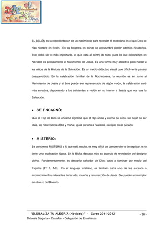 EL BELÉN es la representación de un nacimiento para recordar el escenario en el que Dios se

   hizo hombre en Belén. En los hogares en donde se acostumbra poner adornos navideños,

   éste debe ser el más importante, el que está al centro de todo, pues lo que celebramos en

   Navidad es precisamente el Nacimiento de Jesús. Es una forma muy atractiva para hablar a

   los niños de la Historia de la Salvación. Es un medio didáctico visual que difícilmente pasará

   desapercibido. En la celebración familiar de la Nochebuena, la reunión es en torno al

   Nacimiento de Jesús y si éste puede ser representado de algún modo, la celebración será

   más emotiva, disponiendo a los asistentes a recibir en su interior a Jesús que nos trae la

   Salvación.



   •   SE ENCARNÓ:

   Que el Hijo de Dios se encarnó significa que el Hijo único y eterno de Dios, sin dejar de ser

   Dios, se hizo hombre débil y mortal, igual en todo a nosotros, excepto en el pecado.



   •   MISTERIO:

   Se denomina MISTERIO a lo que está oculto, es muy difícil de comprender o de explicar, o no

   tiene una explicación lógica. En la Biblia destaca más su aspecto de revelación del designio

   divino. Fundamentalmente, es designio salvador de Dios, dado a conocer por medio del

   Espíritu (Ef. 3, 3-9).    En el lenguaje cristiano, es también cada uno de los sucesos o

   acontecimientos relevantes de la vida, muerte y resurrección de Jesús. Se pueden contemplar

   en el rezo del Rosario.




   “GLOBALIZA TU ALEGRÍA (Navidad)” -              Curso 2011-2012                         - 36 -
Diócesis Segorbe - Castellón - Delegación de Enseñanza
 