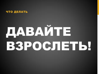 ДАВАЙТЕ
ВЗРОСЛЕТЬ!
ЧТО ДЕЛАТЬ
 