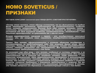 HOMO SOVETICUS /
ПРИЗНАКИ
ЛЕВ ГУДКОВ, БОРИС ДУБИН / многолетний проект ЛЕВАДА-ЦЕНТРА «СОВЕТСКИЙ ПРОСТОЙ ЧЕЛОВЕК»
«Основу этого человека, этого образца составляет, как мы фиксировали на поздних
фазах некоторого разложения, представление об исключительности, особости
этого человека, несравнимости. Вначале была идея «нового человека», потом -
советского, превосходного, самого передового, не похожего на всех, а в процессе
разложения она дала ощущение особости, исключительности, несводимости – это
защитная характеристика: не сравнивайте нас с кем-то иным.
Вторая характеристика, связанная с первой, - это государственно зависимый
человек, или, как говорили наши слушатели, государственно-патерналистский
человек.
Третье. Это человек, сформировавшийся в условиях общества государства и,
соответственно, не представляющий себе, что возможна другая жизнь, другие
партнеры. Поэтому все другие субъекты, с которыми человек взаимодействует,
лишены статуса законности или легитимности. Все остальное оказывается
сомнительным, предосудительным и так далее.
Но возникает еще одна вещь – это человек, созданный из системы запретов, а не
мотиваций к достижениям. Это не активность, а система ограничений. Это человек
уравнительный. Но в отличие от западного человека, когда равенство – это
равенство возможностей, здесь уравнительность проявляется в антиэлитарных
установках, в стремлении понизить уровень запросов. И это неслучайная вещь,
потому что способы уживания с репрессивным государством сводятся к снижению
запросов, снижению требований, к упрощению представлений и запросов. Как мы
говорим, это понижающая адаптация или понижающая трансформация. И наконец,
это человек имперский или державный, с соответствующей спесью и так далее».
 
