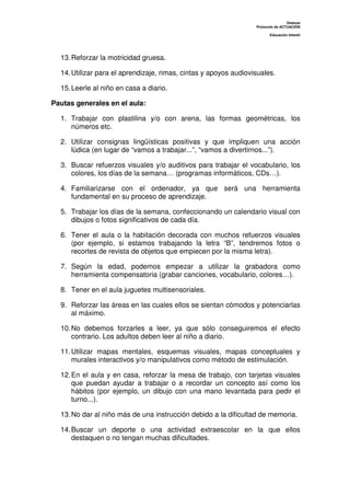 Dislexia
                                                                  Protocolo de ACTUACIÓN

                                                                         Educación Infantil




  13. Reforzar la motricidad gruesa.

  14. Utilizar para el aprendizaje, rimas, cintas y apoyos audiovisuales.

  15. Leerle al niño en casa a diario.

Pautas generales en el aula:

  1. Trabajar con plastilina y/o con arena, las formas geométricas, los
     números etc.

  2. Utilizar consignas lingüísticas positivas y que impliquen una acción
     lúdica (en lugar de “vamos a trabajar...”, “vamos a divertirnos...”).

  3. Buscar refuerzos visuales y/o auditivos para trabajar el vocabulario, los
     colores, los días de la semana… (programas informáticos, CDs…).

  4. Familiarizarse con el ordenador, ya que será una herramienta
     fundamental en su proceso de aprendizaje.

  5. Trabajar los días de la semana, confeccionando un calendario visual con
     dibujos o fotos significativos de cada día.

  6. Tener el aula o la habitación decorada con muchos refuerzos visuales
     (por ejemplo, si estamos trabajando la letra “B”, tendremos fotos o
     recortes de revista de objetos que empiecen por la misma letra).

  7. Según la edad, podemos empezar a utilizar la grabadora como
     herramienta compensatoria (grabar canciones, vocabulario, colores…).

  8. Tener en el aula juguetes multisensoriales.

  9. Reforzar las áreas en las cuales ellos se sientan cómodos y potenciarlas
     al máximo.

  10. No debemos forzarles a leer, ya que sólo conseguiremos el efecto
      contrario. Los adultos deben leer al niño a diario.

  11. Utilizar mapas mentales, esquemas visuales, mapas conceptuales y
      murales interactivos y/o manipulativos como método de estimulación.

  12. En el aula y en casa, reforzar la mesa de trabajo, con tarjetas visuales
      que puedan ayudar a trabajar o a recordar un concepto así como los
      hábitos (por ejemplo, un dibujo con una mano levantada para pedir el
      turno...).

  13. No dar al niño más de una instrucción debido a la dificultad de memoria.

  14. Buscar un deporte o una actividad extraescolar en la que ellos
      destaquen o no tengan muchas dificultades.
 