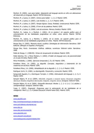 Dislexia

                                                                                               Educación Infantil
                                                                                          Bibliografía y recursos



Monfort, M. (2004). Leer para hablar. Adquisición del lenguaje escrito en niño con alteraciones
del desarrollo y/o lenguaje. Madrid: ENTHA Ediciones.
Monfort, M. y Juarez, A. (2007). Cómics para hablar - 1, 2 y 3. Madrid: CEPE.
Monfort, M. y Juárez, A. (2007). Loto fonético 1, 2, 3 y 4. Madrid: CEPE.
Monfort, M. y Juárez, A. (2007). Parejas lógicas. Causa, finalidad, consecuencia. Madrid: CEPE.
Monfort, M. y Juárez, A. (2008). El tren de las palabras. Madrid: CEPE.
Monfort, M. y Juárez, A. (2008). Loto de acciones. Memory fonético. Madrid: CEPE.
Monfort, M., Juárez, A. y Monfort, I. (2001). En la mente-2. Un soporte gráfico para el
entrenamiento de las habilidades pragmáticas en niños: cómo decirlo. Madrid: ENTHA
Ediciones.
Monfort, M., Juárez, A. y Monfort, I. (2002). En la mente. Un soporte gráfico para el
entrenamiento de las habilidades pragmáticas en niños. Madrid: ENTHA Ediciones.
Monge Díez, R. (2003). Memoria visual y auditiva. Estrategias de intervención. Barcelona: ISEP
Editorial. (Bilingüe en Español y Portugués)
Monge Díez, Rocío. Inversiones. Gráficas, silábicas, numéricas. Editorial Lebón. Barcelona.
2008.
Pablo de Riesgo, C. (1988-90). Fichas de recuperación de dislexia. Madrid: CEPE.
Pablo Sánchez, M.J. y Pérez Montero, C. (2003). El taller de lenguaje oral y de psicomotricidad
en el aula 0-8 años. Madrid: CEPE.
Pérez Portabella, J. (2006). Ejercicios temporales I, II y III. Madrid: CEPE.
Portellano Pérez, J.A. (2002). La disgrafía. Concepto, diagnóstico y tratamiento de los
trastornos de escritura. Madrid: CEPE.
Portellano Pérez, J.A. (2008). Rehabilitación de la disgrafía 1, 2, 3, 4 y 5. Madrid: CEPE.
Rodríguez Jorrín, D. (1984). La disortografía. Prevención y corrección. Madrid: CEPE.
Sanguinetti Agustini, H. y Domínguez Torrejón, I. (1996). Estimulación del lenguaje 1, 2, 3 y 4.
Madrid: CEPE.
Sanjuán Nájera, M. et al. (2004). DISLEXIA, ortografía e iniciación lectora; Diccionario ortográfico
ideovisual; Dictados ortográficos ideovisuales; Caligrafía, ortografía, lectura. Zaragoza: Editorial Yalde.
Sanjuán Nájera, M. et al. (2004). Ortografía ideovisual. Niveles 1, 2, 3, 4, 5, 6, 7, 8, adultos y
autoaprendizaje. Zaragoza: Editorial Yalde.
Yuste, C. (2007). Progresint. Programas para la estimulación de las habilidades de la
inteligencia. Nivel 1,2, 3 y 4 (desde Educación Infantil hasta ESO). Madrid: CEPE.


WEBS
www.edu365.com
http://orientacionandujar.wordpress.com/
www.acd-dislexia.voluntariat.org
www.xtec.es
www.xtec.es/recursos/clic
www.pipoclub.com
www.educarm.es/udicom
www.leoloqueveo.org/actividades.htm
 