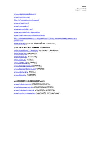 Dislexia

                                                                                     Educación Infantil
                                                                                Bibliografía y recursos



www.espaciologopedico.com
www.internenes.com
http://cf.inspiration.com/espanol/
www.rehasoft.com/
www.integratek.es/
www.editorialyalde.com/
www.nuance.es/naturallyspeaking/
www.thinkbuzan.com/uk/landing/spanish
http://rafalvell-equipdesuport.blogspot.com/2008/09/conscincia-fonolgica-enriqueta-
garriga.html
www.fedis.org/ (FEDERACIÓN ESPAÑOLA DE DISLEXIA)

ASOCIACIONES NACIONALES FEDERADAS
www.dislexialnorte.110mb.com/ (ASTURIAS Y CANTABRIA)
www.disfam.net/ (BALEARES)
www.dislecan.es/ (CANARIAS)
www.agadix.es/ (GALICIA)
www.asandis.org/ (GRANADA)
www.dislexiagranada.es/ (GRANADA)
www.dislexiasinbarreras.com/ (MADRID)
www.adixmur.org/ (MURCIA)
www.dixle.com/ (VALENCIA)


ASOCIACIONES INTERNACIONALES
www.dyslexia.eu.com/ (ASOCIACIÓN EUROPEA)
www.bdadyslexia.org.uk/ (ASOCIACIÓN BRITÁNICA)
www.dyslexiaaction.org.uk (ASOCIACIÓN BRITÁNICA)
www.interdys.org/index.htm (ASOCIACIÓN INTERNACIONAL)
 