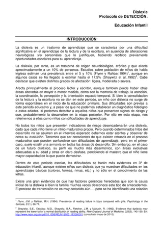 Dislexia
                                                                             Protocolo de DETECCIÓN:

                                                                                            Educación Infantil


                                               INTRODUCCIÓN

La dislexia es un trastorno de aprendizaje que se caracteriza por una dificultad
significativa en el aprendizaje de la lectura y de la escritura, en ausencia de alteraciones
neurológicas y/o sensoriales que lo justifiquen, habiendo recibido previamente
oportunidades escolares para su aprendizaje.

La dislexia, por tanto, es un trastorno de origen neurobiológico, crónico y que afecta
aproximadamente a un 10% de personas. Estudios sobre población de niños de habla
inglesa estiman una prevalencia entre el 5 y 10% (Flynn y Rahbar,1994)1, aunque en
algunos casos se ha llegado a estimar hasta el 17,5% (Shaywitz et al.,1992)2. Cabe
destacar que existen distintos grados de afectación: ligera, moderada o severa.

Afecta principalmente al proceso lector y escritor, aunque también puede haber otras
áreas alteradas en mayor o menor medida, como son la memoria de trabajo, la atención,
la coordinación, la percepción y la orientación espacio-temporal. Si bien la consolidación
de la lectura y la escritura no se dan en este periodo, un niño con dislexia no surge de
forma espontánea en el inicio de la educación primaria. Sus dificultades son previas a
este periodo educativo y, a pesar de que no podemos establecer un diagnóstico fidedigno
a estas edades, sí podemos detectar a aquellos niños que presenten signos de riesgo y
que, probablemente la desarrollen en la etapa posterior. Por ello en esta etapa, nos
referiremos a ellos como niños con dificultades de aprendizaje.

No todos los niños que presenten indicadores de riesgo desencadenarán una dislexia,
dado que cada niño tiene un ritmo madurativo propio. Pero cuando determinados hitos del
desarrollo no se asumen en el intervalo esperado debemos estar atentos y observar de
cerca su evolución. Tenemos que ser conscientes de que existen retrasos en el proceso
madurativo que pueden confundirse con dificultades de aprendizaje, pero en el primer
caso, suele existir una armonía en todas las áreas de desarrollo. Sin embargo, en el caso
de un futuro disléxico, su perfil es mucho más disarmónico, con áreas evolutivas
adecuadas a su edad y otras en claro desfase, percibiendo el maestro que el niño tiene
mayor capacidad de la que puede demostrar.

Dentro de este periodo escolar, las dificultades se harán más evidentes en 3º de
educación infantil, aunque existen niños con dislexia que ya muestran dificultades en los
aprendizajes básicos (colores, formas, rimas, etc.) y no sólo en el conocimiento de las
letras.

Existe una gran evidencia de que hay factores genéticos heredados que son la causa
inicial de la dislexia si bien la familia muchas veces desconoce este tipo de antecedentes.
El proceso de transmisión no es muy conocido aún…, pero se ha identificado una relación


1
 Flynn, J.M. y Rahbar, M.H. (1994). Prevalence of reading failure in boys compared with girls. Psychology in the
Schools, 31(1), 66-71.
2
  Shaywitz, S.E., Escobar, M.D., Shaywitz, B.A., Fletcher, J.M. y Makuch, R. (1992). Evidence that dyslexia may
represent the lower tail of a normal distribution of reading ability. New England Journal of Medicine, 326(3), 145-150. En:
http://www.nejm.org/doi/pdf/10.1056/NEJM199201163260301 (consultado mayo de 2010).
 