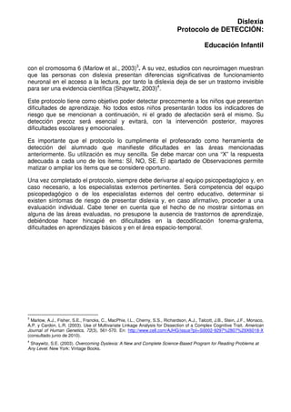 Dislexia
                                                                               Protocolo de DETECCIÓN:

                                                                                             Educación Infantil


con el cromosoma 6 (Marlow et al., 2003)3. A su vez, estudios con neuroimagen muestran
que las personas con dislexia presentan diferencias significativas de funcionamiento
neuronal en el acceso a la lectura, por tanto la dislexia deja de ser un trastorno invisible
para ser una evidencia científica (Shaywitz, 2003)4.

Este protocolo tiene como objetivo poder detectar precozmente a los niños que presentan
dificultades de aprendizaje. No todos estos niños presentarán todos los indicadores de
riesgo que se mencionan a continuación, ni el grado de afectación será el mismo. Su
detección precoz será esencial y evitará, con la intervención posterior, mayores
dificultades escolares y emocionales.

Es importante que el protocolo lo cumplimente el profesorado como herramienta de
detección del alumnado que manifieste dificultades en las áreas mencionadas
anteriormente. Su utilización es muy sencilla. Se debe marcar con una “X” la respuesta
adecuada a cada uno de los ítems: SÍ, NO, SE. El apartado de Observaciones permite
matizar o ampliar los ítems que se considere oportuno.

Una vez completado el protocolo, siempre debe derivarse al equipo psicopedagógico y, en
caso necesario, a los especialistas externos pertinentes. Será competencia del equipo
psicopedagógico o de los especialistas externos del centro educativo, determinar si
existen síntomas de riesgo de presentar dislexia y, en caso afirmativo, proceder a una
evaluación individual. Cabe tener en cuenta que el hecho de no mostrar síntomas en
alguna de las áreas evaluadas, no presupone la ausencia de trastornos de aprendizaje,
debiéndose hacer hincapié en dificultades en la decodificación fonema-grafema,
dificultades en aprendizajes básicos y en el área espacio-temporal.




3
  Marlow, A.J., Fisher, S.E., Francks, C., MacPhie, I.L., Cherny, S.S., Richardson, A.J., Talcott, J.B., Stein, J.F., Monaco,
A.P. y Cardon, L.R. (2003). Use of Multivariate Linkage Analysis for Dissection of a Complex Cognitive Trait. American
Journal of Human Genetics, 72(3), 561-570. En: http://www.cell.com/AJHG/issue?pii=S0002-9297%2807%29X6018-X
(consultado junio de 2010).
4
 Shaywitz, S.E. (2003). Overcoming Dyslexia: A New and Complete Science-Based Program for Reading Problems at
Any Level. New York: Vintage Books.
 