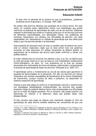 Dislexia
                                                              Protocolo de ACTUACIÓN:

                                                                             Educación Infantil

    Si este niño no aprende de la manera en que le enseñamos, ¿podemos
    enseñarle como él aprende [...]? (Chasty, 1997, 269)6.

No existen dos alumnos idénticos que aprendan de la misma forma. Por esta
razón, en nuestras aulas, deberíamos utilizar una metodología que pueda
maximizar el potencial de aprendizaje de cada uno de los alumnos. Debemos
respetar la diversidad que existe en nuestras aulas que no es otra que alumnos
de diferentes nacionalidades, con dificultades físicas, con problemas de
conducta, hiperactivos, con dislexia, con dificultades de atención, con altas
capacidades, etc. Necesitamos un método de aprendizaje que sea válido para
todos y que nos permita atender a la diversidad.

Este protocolo de actuación será útil ante un posible caso de dislexia así como
ante un retraso madurativo, dado que en este primer ciclo nos podemos
encontrar en esta disyuntiva. En ambas situaciones se deberá realizar un
seguimiento de la evolución del alumno para poder confirmar o refutar una
posible dislexia.

El mejor método para los alumnos con dislexia y que, a su vez, es óptimo para
el resto del grupo clase es el que se basa en una metodología multisensorial
(Orton-Gillingham), es decir, en “una enseñanza en la cual los canales
sensoriales son estimulados de forma simultánea, optimizando y enriqueciendo
el proceso de aprendizaje de todos los alumnos” (Alvarado et al., 2007, 61)7.

El aprendizaje activo y multisensorial es una de las claves para garantizar la
igualdad de oportunidades en la educación. Por ello, los alumnos con retraso
madurativo son siempre susceptibles de beneficiarse de la misma metodología
de intervención, aunque muchos de ellos, a posteriori, no desarrollen un
trastorno específico de aprendizaje.

Gracias a que esta etapa se centra en el aprendizaje vivencial y experimental,
con estrategias metodológicas multisensoriales, los alumnos que puedan
presentar riesgo de padecer dislexia tienen más compensadas sus dificultades
que en el resto de etapas escolares. Por el contrario, ello puede suponer una
desventaja en relación a la detección, dado que pueden pasar más
desapercibidos.

SI bien durante esta etapa es todavía más importante respetar el ritmo de
aprendizaje de cada alumno también debemos ser conscientes de que una

6
  Chasty, H.T. (1997). Meeting the Challenges of Specific Learning Difficulties. En P.D. Pumfrey y C.D.
Elliott (Eds.), Children’s Difficulties in Reading, Spelling and Writing (pp. 269-288). London, England: The
Falmer Press.
7
  Alvarado, H., Damians, M.Á. Gómez, E. Marorell, N., Salas, A. y Sancho, S. (2007). Dislexia. Detección,
diagnóstico e intervención disciplinar. Revista Enginy.
 
