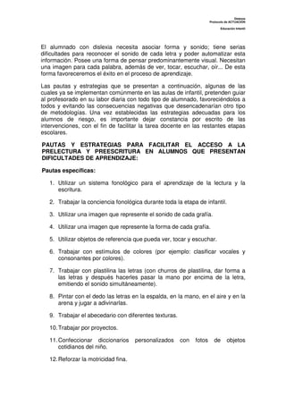 Dislexia
                                                                      Protocolo de ACTUACIÓN

                                                                             Educación Infantil




El alumnado con dislexia necesita asociar forma y sonido; tiene serias
dificultades para reconocer el sonido de cada letra y poder automatizar esta
información. Posee una forma de pensar predominantemente visual. Necesitan
una imagen para cada palabra, además de ver, tocar, escuchar, oír... De esta
forma favoreceremos el éxito en el proceso de aprendizaje.

Las pautas y estrategias que se presentan a continuación, algunas de las
cuales ya se implementan comúnmente en las aulas de infantil, pretenden guiar
al profesorado en su labor diaria con todo tipo de alumnado, favoreciéndolos a
todos y evitando las consecuencias negativas que desencadenarían otro tipo
de metodologías. Una vez establecidas las estrategias adecuadas para los
alumnos de riesgo, es importante dejar constancia por escrito de las
intervenciones, con el fin de facilitar la tarea docente en las restantes etapas
escolares.

PAUTAS Y ESTRATEGIAS PARA FACILITAR EL ACCESO A LA
PRELECTURA Y PREESCRITURA EN ALUMNOS QUE PRESENTAN
DIFICULTADES DE APRENDIZAJE:

Pautas específicas:

   1. Utilizar un sistema fonológico para el aprendizaje de la lectura y la
      escritura.

   2. Trabajar la conciencia fonológica durante toda la etapa de infantil.

   3. Utilizar una imagen que represente el sonido de cada grafía.

   4. Utilizar una imagen que represente la forma de cada grafía.

   5. Utilizar objetos de referencia que pueda ver, tocar y escuchar.

   6. Trabajar con estímulos de colores (por ejemplo: clasificar vocales y
      consonantes por colores).

   7. Trabajar con plastilina las letras (con churros de plastilina, dar forma a
      las letras y después hacerles pasar la mano por encima de la letra,
      emitiendo el sonido simultáneamente).

   8. Pintar con el dedo las letras en la espalda, en la mano, en el aire y en la
      arena y jugar a adivinarlas.

   9. Trabajar el abecedario con diferentes texturas.

   10. Trabajar por proyectos.

   11. Confeccionar diccionarios      personalizados    con   fotos      de      objetos
       cotidianos del niño.

   12. Reforzar la motricidad fina.
 