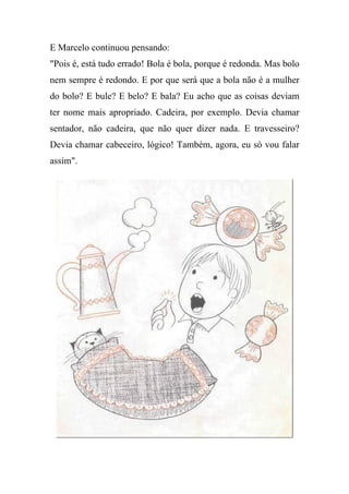 E Marcelo continuou pensando:
"Pois é, está tudo errado! Bola é bola, porque é redonda. Mas bolo
nem sempre é redondo. E por que será que a bola não é a mulher
do bolo? E bule? E belo? E bala? Eu acho que as coisas deviam
ter nome mais apropriado. Cadeira, por exemplo. Devia chamar
sentador, não cadeira, que não quer dizer nada. E travesseiro?
Devia chamar cabeceiro, lógico! Também, agora, eu só vou falar
assim".
 