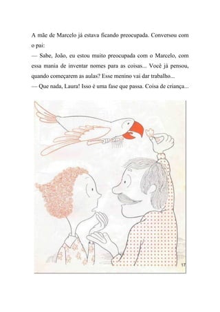 A mãe de Marcelo já estava ficando preocupada. Conversou com
o pai:
— Sabe, João, eu estou muito preocupada com o Marcelo, com
essa mania de inventar nomes para as coisas... Você já pensou,
quando começarem as aulas? Esse menino vai dar trabalho...
— Que nada, Laura! Isso é uma fase que passa. Coisa de criança...
 