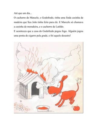 Até que um dia...
O cachorro do Marcelo, o Godofredo, tinha uma linda casinha de
madeira que Seu João tinha feito para ele. E Marcelo só chamava
a casinha de moradeira, e o cachorro de Latildo.
E aconteceu que a casa do Godofredo pegou fogo. Alguém jogou
uma ponta de cigarro pela grade, e foi aquele desastre!
 