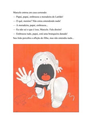 Marcelo entrou em casa correndo:
— Papai, papai, embrasou a moradeira do Latildo!
— O quê, menino? Não estou entendendo nada!
— A moradeira, papai, embrasou...
— Eu não sei o que é isso, Marcelo. Fala direito!
— Embrasou tudo, papai, está uma branqueira danada!
Seu João percebia a aflição do filho, mas não entendia nada...
 