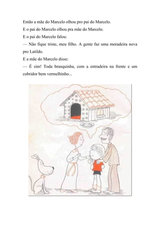 Então a mãe do Marcelo olhou pro pai do Marcelo.
E o pai do Marcelo olhou pra mãe do Marcelo.
E o pai do Marcelo falou:
— Não fique triste, meu filho. A gente faz uma moradeira nova
pro Latildo.
E a mãe do Marcelo disse:
— É sim! Toda branquinha, com a entradeira na frente e um
cobridor bem vermelhinho...
 