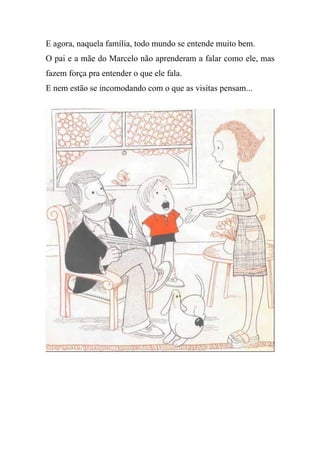 E agora, naquela família, todo mundo se entende muito bem.
O pai e a mãe do Marcelo não aprenderam a falar como ele, mas
fazem força pra entender o que ele fala.
E nem estão se incomodando com o que as visitas pensam...
 