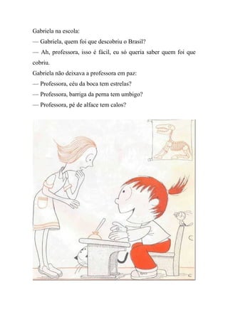 Gabriela na escola:
— Gabriela, quem foi que descobriu o Brasil?
— Ah, professora, isso é fácil, eu só queria saber quem foi que
cobriu.
Gabriela não deixava a professora em paz:
— Professora, céu da boca tem estrelas?
— Professora, barriga da perna tem umbigo?
— Professora, pé de alface tem calos?
 