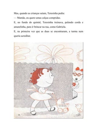 Mas, quando as crianças saíam, Teresinha pedia:
— Mamãe, eu quero umas calças compridas.
E, no fundo do quintal, Teresinha treinava, pulando corda e
amarelinha, para ir brincar na rua, como Gabriela.
E, na primeira vez que as duas se encontraram, a turma nem
queria acreditar.
 