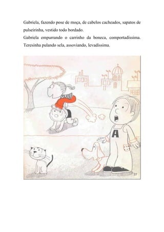 Gabriela, fazendo pose de moça, de cabelos cacheados, sapatos de
pulseirinha, vestido todo bordado.
Gabriela empurrando o carrinho da boneca, comportadíssima.
Teresinha pulando sela, assoviando, levadíssima.
 