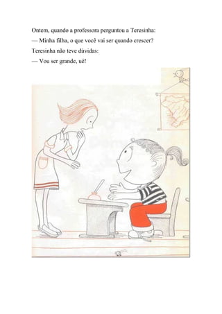 Ontem, quando a professora perguntou a Teresinha:
— Minha filha, o que você vai ser quando crescer?
Teresinha não teve dúvidas:
— Vou ser grande, ué!
 