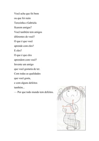 Você acha que foi bom
ou que foi ruim
Terezinha e Gabriela
ficarem amigas?
Você também tem amigos
diferentes de você?
O que é que você
aprende com eles?
E eles?
O que é que eles
aprendem com você?
Invente um amigo
que você gostaria de ter.
Com todas as qualidades
que você gosta,
e com alguns defeitos
também...
— Por que todo mundo tem defeitos.
 