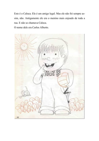 Este é o Caloca. Ele é um amigo legal. Mas ele não foi sempre as-
sim, não. Antigamente ele era o menino mais enjoado de toda a
rua. E não se chamava Caloca.
O nome dele era Carlos Alberto.
 