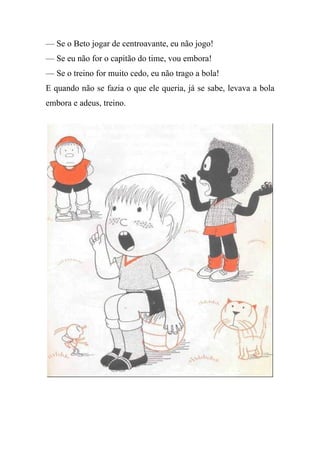 — Se o Beto jogar de centroavante, eu não jogo!
— Se eu não for o capitão do time, vou embora!
— Se o treino for muito cedo, eu não trago a bola!
E quando não se fazia o que ele queria, já se sabe, levava a bola
embora e adeus, treino.
 