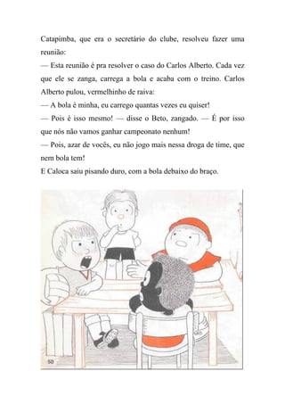 Catapimba, que era o secretário do clube, resolveu fazer uma
reunião:
— Esta reunião é pra resolver o caso do Carlos Alberto. Cada vez
que ele se zanga, carrega a bola e acaba com o treino. Carlos
Alberto pulou, vermelhinho de raiva:
— A bola é minha, eu carrego quantas vezes eu quiser!
— Pois é isso mesmo! — disse o Beto, zangado. — É por isso
que nós não vamos ganhar campeonato nenhum!
— Pois, azar de vocês, eu não jogo mais nessa droga de time, que
nem bola tem!
E Caloca saiu pisando duro, com a bola debaixo do braço.
 