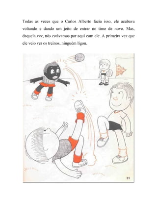 Todas as vezes que o Carlos Alberto fazia isso, ele acabava
voltando e dando um jeito de entrar no time de novo. Mas,
daquela vez, nós estávamos por aqui com ele. A primeira vez que
ele veio ver os treinos, ninguém ligou.
 