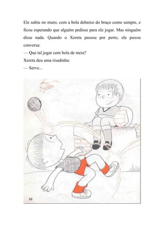 Ele subiu no muro, com a bola debaixo do braço como sempre, e
ficou esperando que alguém pedisse para ele jogar. Mas ninguém
disse nada. Quando o Xereta passou por perto, ele puxou
conversa:
— Que tal jogar com bola de meia?
Xereta deu uma risadinha:
— Serve...
 
