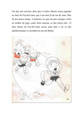 Um dia, nós ouvimos dizer que o Carlos Alberto estava jogando
no time do Faz-de-Conta, que é um time lá da rua de cima. Mas
foi por pouco tempo. A primeira vez que ele quis carregar a bola
no melhor do jogo, como fazia conosco, se deu muito mal... O
time inteiro do Faz-de-Conta correu atrás dele e ele só não
apanhou porque se escondeu na casa do Batata.
 