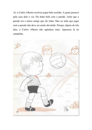 Aí, o Carlos Alberto resolveu jogar bola sozinho. A gente passava
pela casa dele e via. Ele batia bola com a parede. Acho que a
parede era o único amigo que ele tinha. Mas eu acho que jogar
com a parede não deve ser muito divertido. Porque, depois de três
dias, o Carlos Alberto não agüentou mais. Apareceu lá no
campinho.
 