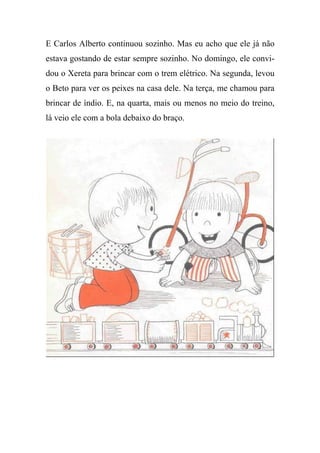 E Carlos Alberto continuou sozinho. Mas eu acho que ele já não
estava gostando de estar sempre sozinho. No domingo, ele convi-
dou o Xereta para brincar com o trem elétrico. Na segunda, levou
o Beto para ver os peixes na casa dele. Na terça, me chamou para
brincar de índio. E, na quarta, mais ou menos no meio do treino,
lá veio ele com a bola debaixo do braço.
 