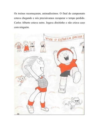 Os treinos recomeçaram, animadíssimos. O final do campeonato
estava chegando e nós precisávamos recuperar o tempo perdido.
Carlos Alberto estava outro. Jogava direitinho e não criava caso
com ninguém.
 