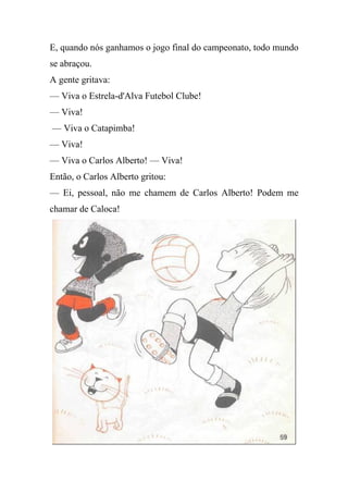 E, quando nós ganhamos o jogo final do campeonato, todo mundo
se abraçou.
A gente gritava:
— Viva o Estrela-d'Alva Futebol Clube!
— Viva!
— Viva o Catapimba!
— Viva!
— Viva o Carlos Alberto! — Viva!
Então, o Carlos Alberto gritou:
— Ei, pessoal, não me chamem de Carlos Alberto! Podem me
chamar de Caloca!
 