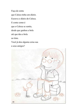 Faça de conta
que Caloca tinha um diário.
Escreva o diário do Caloca.
E conte como é
que o Caloca se sentia,
desde que ganhou a bola
até que deu a bola
ao time.
Você já deu alguma coisa sua
a seus amigos?
 