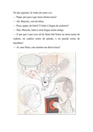 No dia seguinte, lá vinha ele outra vez:
— Papai, por que é que mesa chama mesa?
— Ah, Marcelo, vem do latim.
— Puxa, papai, do latim? E latim é língua de cachorro?
— Não, Marcelo, latim é uma língua muito antiga.
— E por que é que esse tal de latim não botou na mesa nome de
cadeira, na cadeira nome de parede, e na parede nome de
bacalhau?
— Ai, meu Deus, este menino me deixa louco!
 