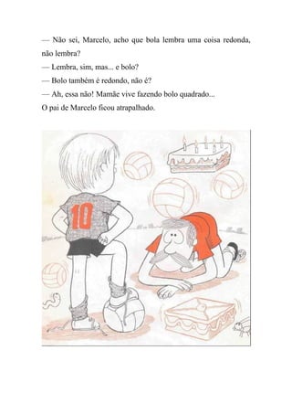 — Não sei, Marcelo, acho que bola lembra uma coisa redonda,
não lembra?
— Lembra, sim, mas... e bolo?
— Bolo também é redondo, não é?
— Ah, essa não! Mamãe vive fazendo bolo quadrado...
O pai de Marcelo ficou atrapalhado.
 