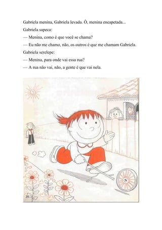 Gabriela menina, Gabriela levada. Ô, menina encapetada...
Gabriela sapeca:
— Menina, como é que você se chama?
— Eu não me chamo, não, os outros é que me chamam Gabriela.
Gabriela serelepe:
— Menina, para onde vai essa rua?
— A rua não vai, não, a gente é que vai nela.
 